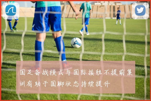 国足备战模式与国际接轨不提前集训有助于国脚状态持续提升