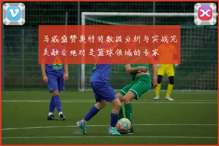 马威盛赞奥特将数据分析与实战完美融合绝对是篮球领域的专家