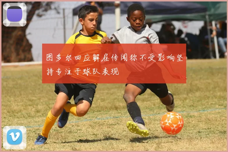 图多尔回应解雇传闻称不受影响坚持专注于球队表现