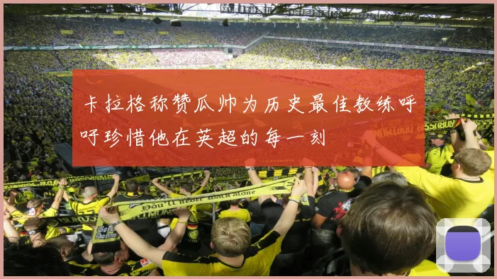 卡拉格称赞瓜帅为历史最佳教练呼吁珍惜他在英超的每一刻