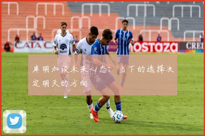 库明加谈未来心态：当下的选择决定明天的方向