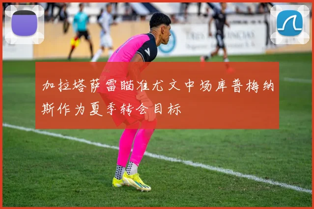 加拉塔萨雷瞄准尤文中场库普梅纳斯作为夏季转会目标