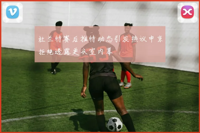 杜兰特赛后推特动态引发热议申京拒绝透露更衣室内幕