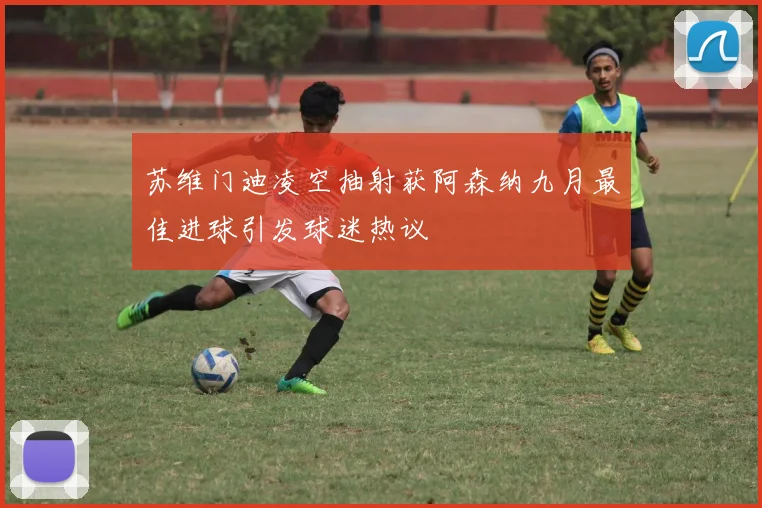 苏维门迪凌空抽射获阿森纳九月最佳进球引发球迷热议