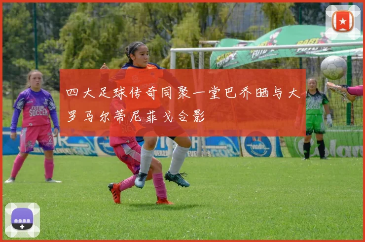 四大足球传奇同聚一堂巴乔晒与大罗马尔蒂尼菲戈合影