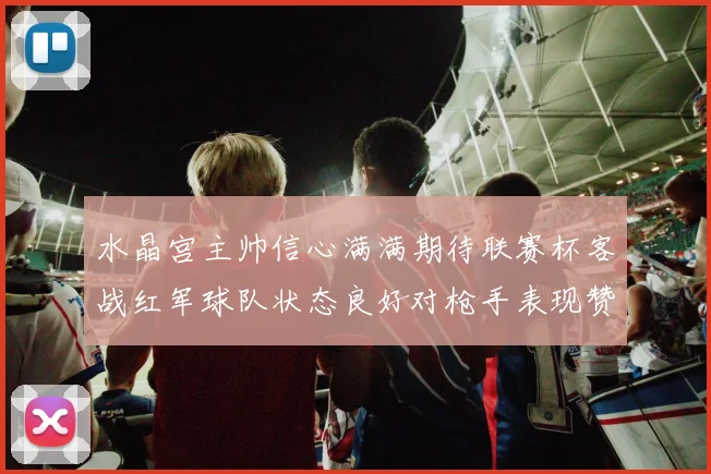 水晶宫主帅信心满满期待联赛杯客战红军球队状态良好对枪手表现赞赏