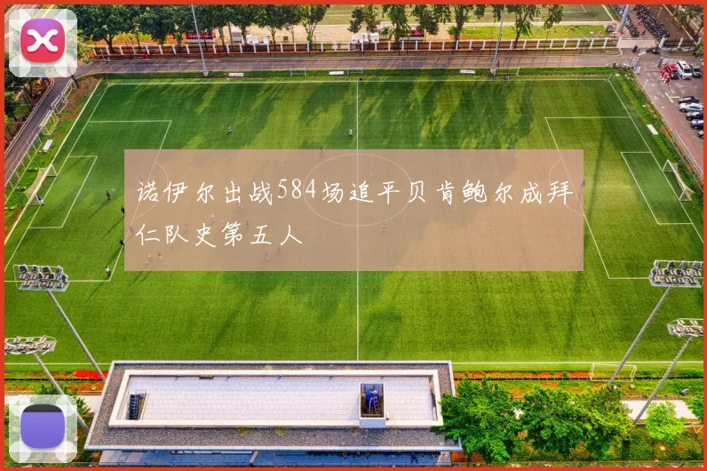 诺伊尔出战584场追平贝肯鲍尔成拜仁队史第五人