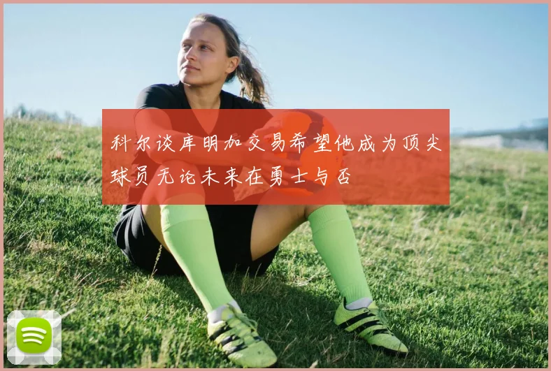 科尔谈库明加交易希望他成为顶尖球员无论未来在勇士与否