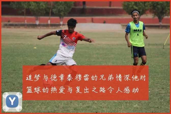 追梦与德章泰穆雷的兄弟情深他对篮球的热爱与复出之路令人感动