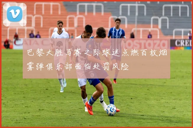 巴黎大胜马赛之际球迷点燃百枚烟雾弹俱乐部面临处罚风险