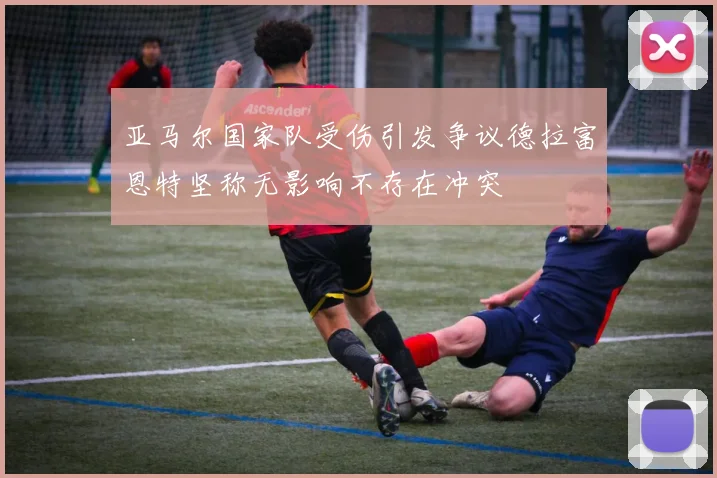 亚马尔国家队受伤引发争议德拉富恩特坚称无影响不存在冲突