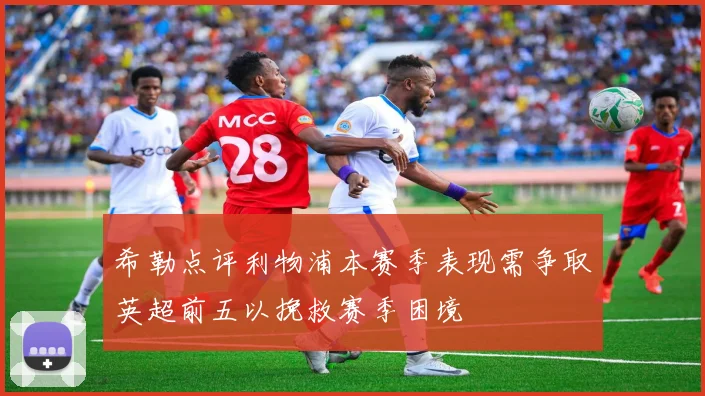 希勒点评利物浦本赛季表现需争取英超前五以挽救赛季困境