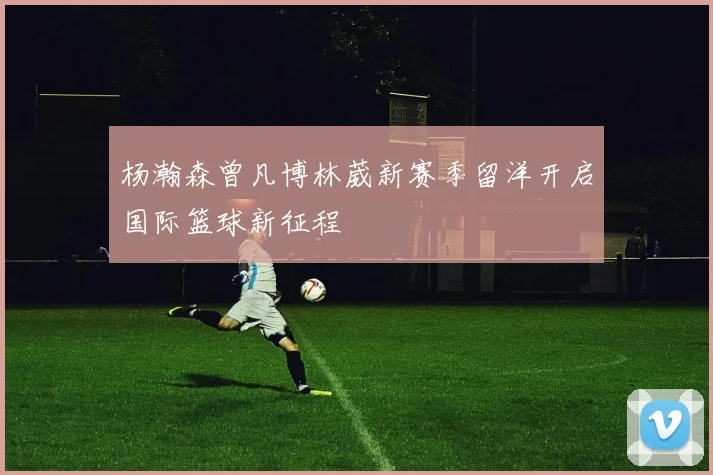 杨瀚森曾凡博林葳新赛季留洋开启国际篮球新征程