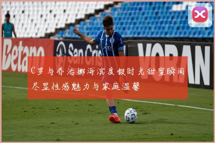 C罗与乔治娜海滨度假时光甜蜜瞬间尽显性感魅力与家庭温馨