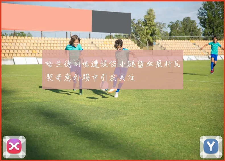 哈兰德训练遭误伤小腿留血痕科瓦契奇意外踢中引发关注