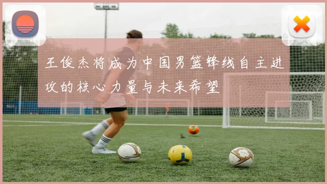 王俊杰将成为中国男篮锋线自主进攻的核心力量与未来希望