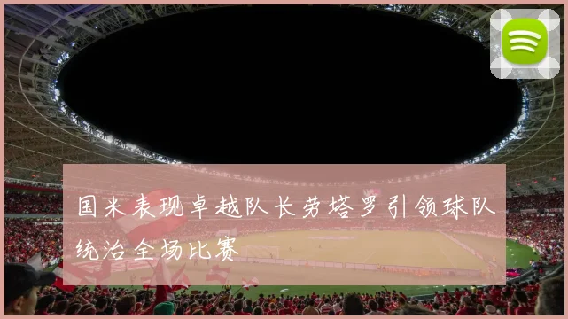 国米表现卓越队长劳塔罗引领球队统治全场比赛
