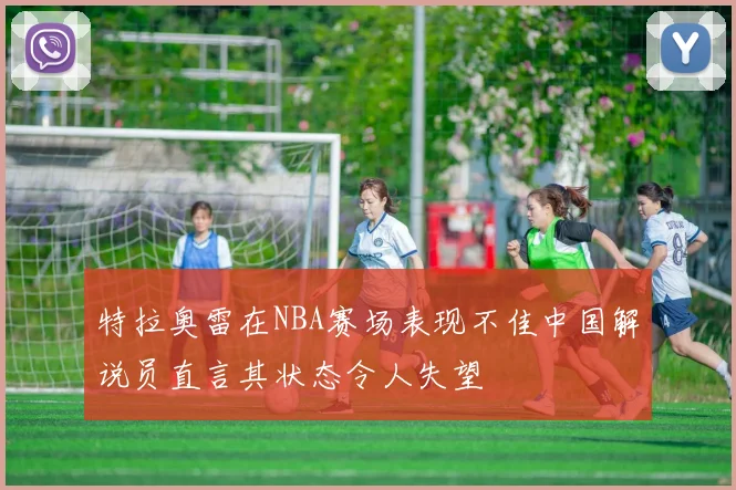 特拉奥雷在NBA赛场表现不佳中国解说员直言其状态令人失望