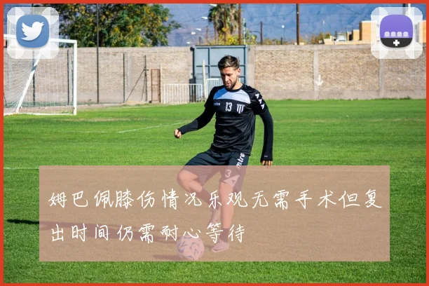 姆巴佩膝伤情况乐观无需手术但复出时间仍需耐心等待