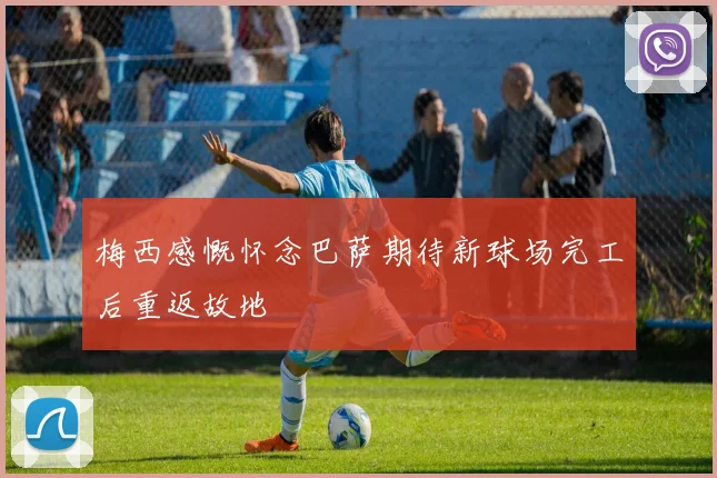 梅西感慨怀念巴萨期待新球场完工后重返故地