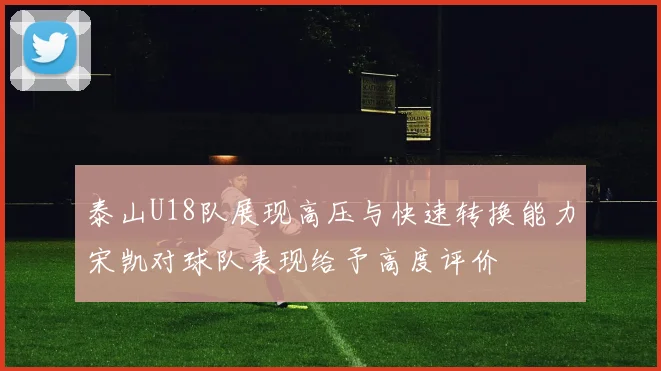 泰山U18队展现高压与快速转换能力宋凯对球队表现给予高度评价