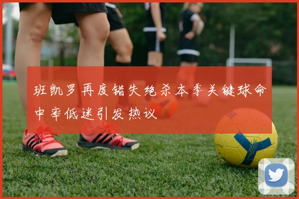 班凯罗再度错失绝杀本季关键球命中率低迷引发热议