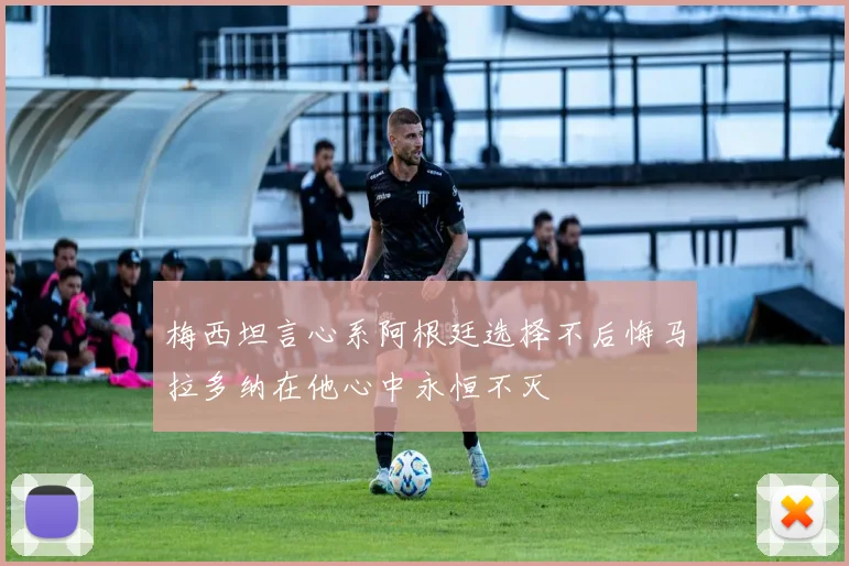 梅西坦言心系阿根廷选择不后悔马拉多纳在他心中永恒不灭