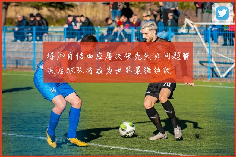 塔帅自信回应屡次领先失分问题解决后球队将成为世界最强劲敌