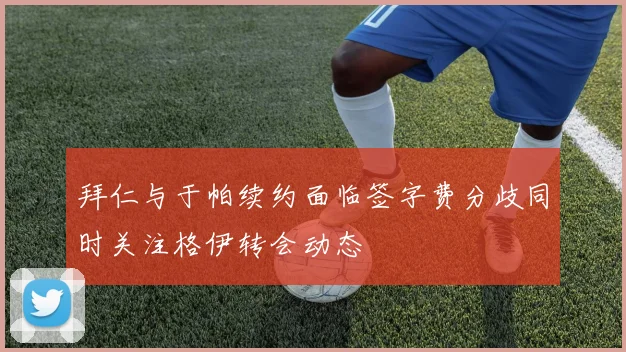 拜仁与于帕续约面临签字费分歧同时关注格伊转会动态